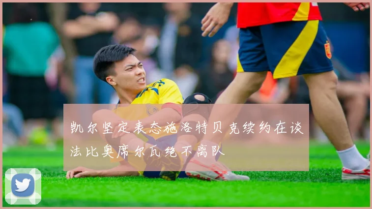 凯尔坚定表态施洛特贝克续约在谈法比奥席尔瓦绝不离队