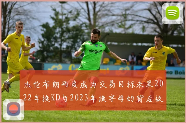 杰伦布朗两度成为交易目标未果2022年换KD与2023年换字母的背后故事