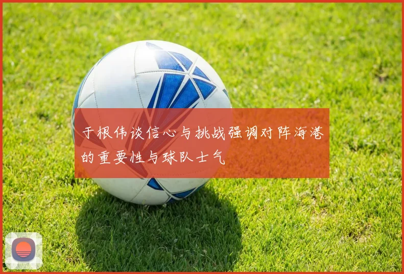 于根伟谈信心与挑战强调对阵海港的重要性与球队士气