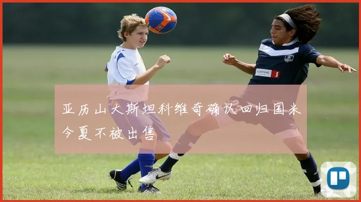 亚历山大斯坦科维奇确认回归国米今夏不被出售