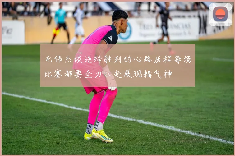 毛伟杰谈逆转胜利的心路历程每场比赛都要全力以赴展现精气神