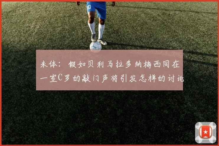 米体：假如贝利马拉多纳梅西同在一室C罗的敲门声将引发怎样的讨论