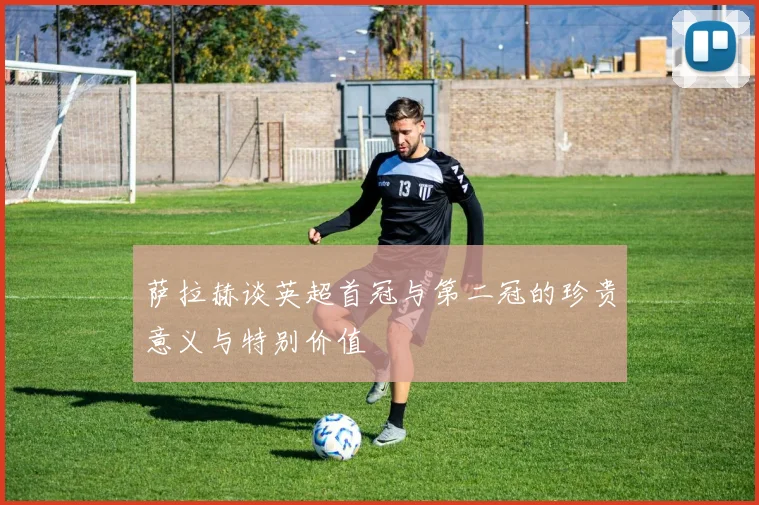 萨拉赫谈英超首冠与第二冠的珍贵意义与特别价值