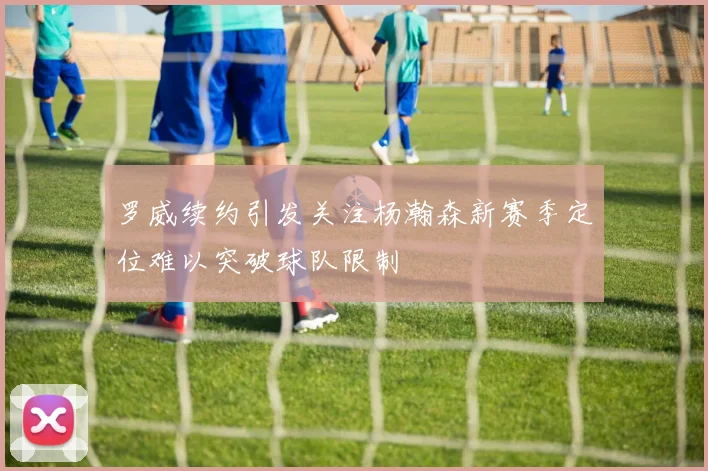 罗威续约引发关注杨瀚森新赛季定位难以突破球队限制