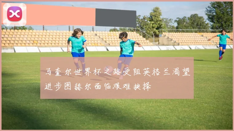 马奎尔世界杯之路受阻英格兰渴望进步图赫尔面临艰难抉择