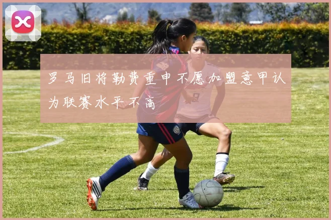 罗马旧将勒费重申不愿加盟意甲认为联赛水平不高