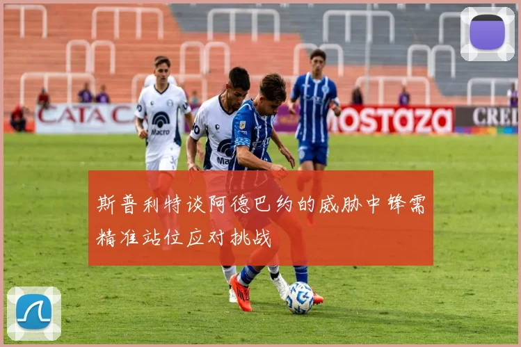 斯普利特谈阿德巴约的威胁中锋需精准站位应对挑战