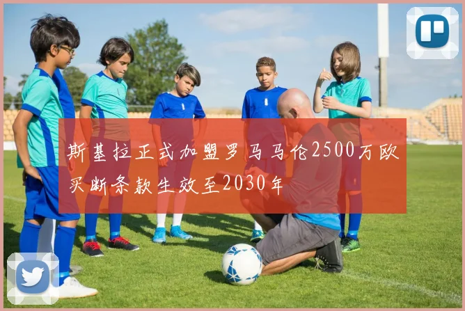 斯基拉正式加盟罗马马伦2500万欧买断条款生效至2030年