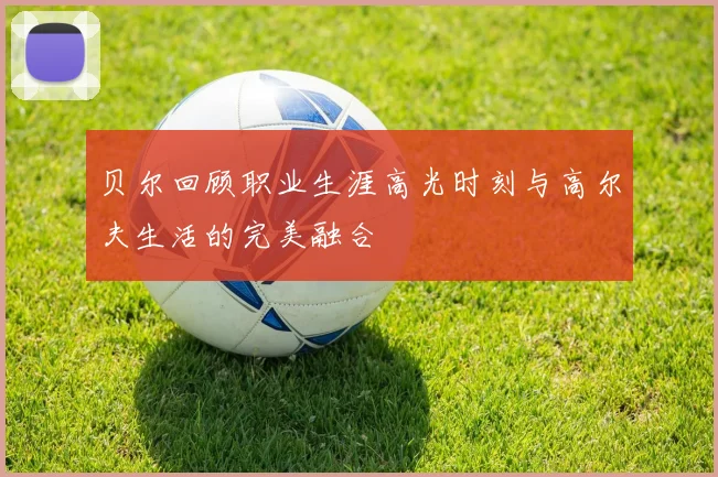 贝尔回顾职业生涯高光时刻与高尔夫生活的完美融合
