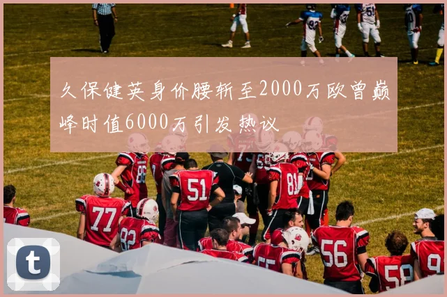 久保健英身价腰斩至2000万欧曾巅峰时值6000万引发热议