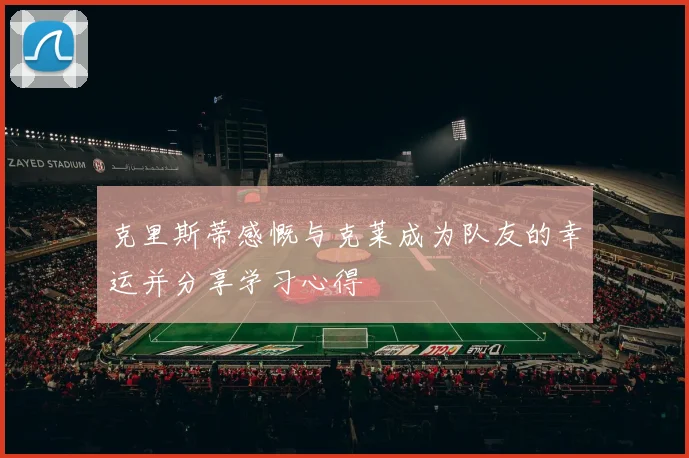 克里斯蒂感慨与克莱成为队友的幸运并分享学习心得