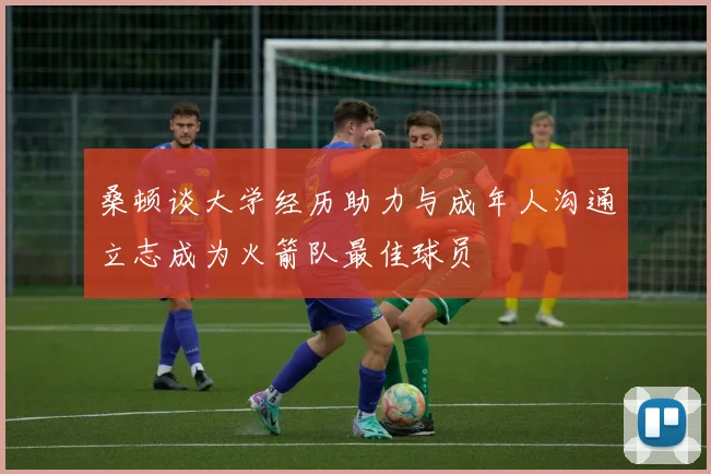 桑顿谈大学经历助力与成年人沟通立志成为火箭队最佳球员