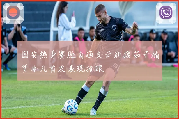 国安热身赛胜南通支云新援茹子楠贾非凡首发表现抢眼