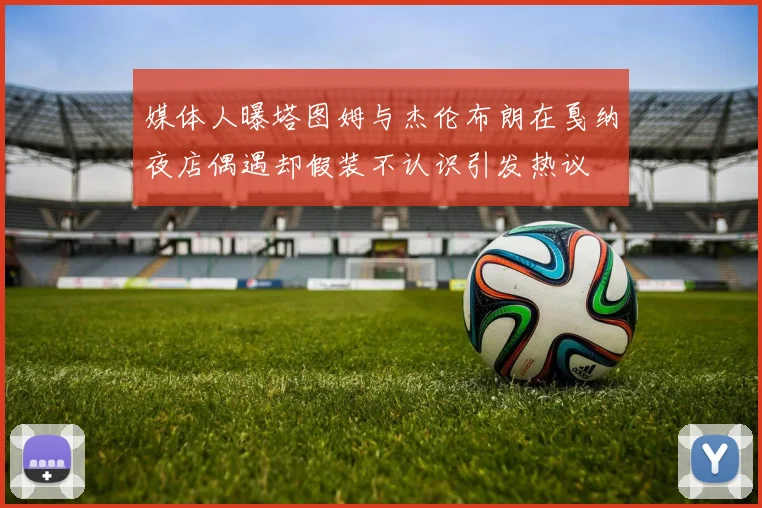 媒体人曝塔图姆与杰伦布朗在戛纳夜店偶遇却假装不认识引发热议