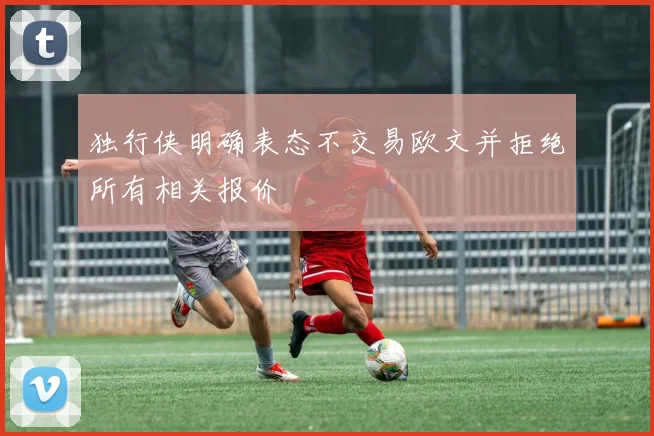 独行侠明确表态不交易欧文并拒绝所有相关报价